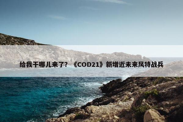 给我干哪儿来了？《COD21》新增近未来风特战兵