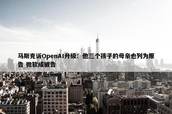 马斯克诉OpenAI升级：他三个孩子的母亲也列为原告 微软成被告