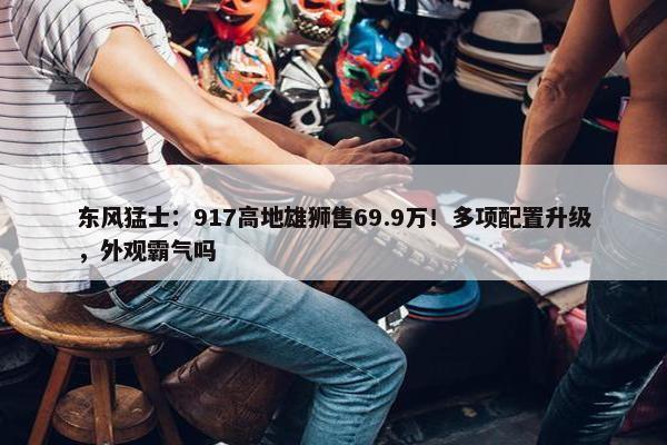 东风猛士：917高地雄狮售69.9万！多项配置升级，外观霸气吗