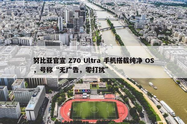 努比亚官宣 Z70 Ultra 手机搭载纯净 OS，号称“无广告，零打扰”