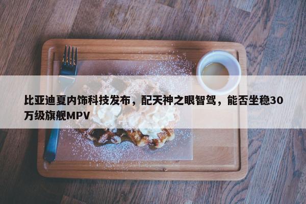 比亚迪夏内饰科技发布，配天神之眼智驾，能否坐稳30万级旗舰MPV