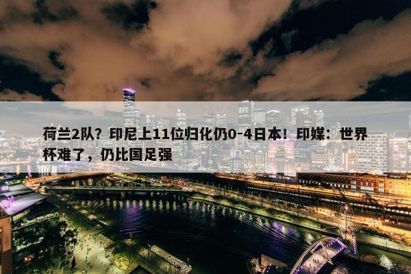 荷兰2队？印尼上11位归化仍0-4日本！印媒：世界杯难了，仍比国足强