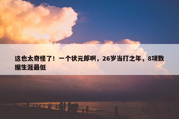 这也太奇怪了！一个状元郎啊，26岁当打之年，8项数据生涯最低