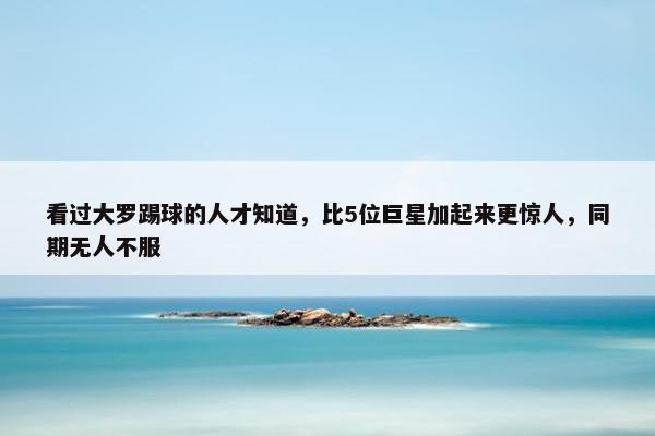 看过大罗踢球的人才知道，比5位巨星加起来更惊人，同期无人不服