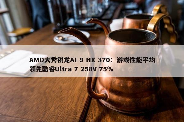 AMD大秀锐龙AI 9 HX 370：游戏性能平均领先酷睿Ultra 7 258V 75％