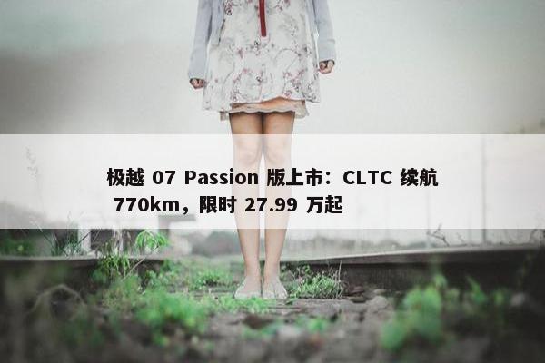 极越 07 Passion 版上市：CLTC 续航 770km，限时 27.99 万起