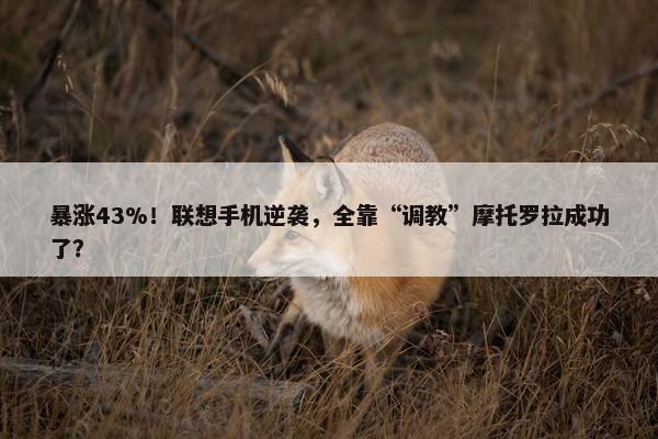 暴涨43%！联想手机逆袭，全靠“调教”摩托罗拉成功了？