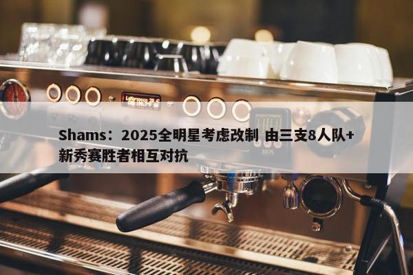 Shams：2025全明星考虑改制 由三支8人队+新秀赛胜者相互对抗