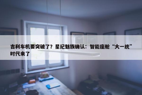 吉利车机要突破了？星纪魅族确认：智能座舱“大一统”时代来了