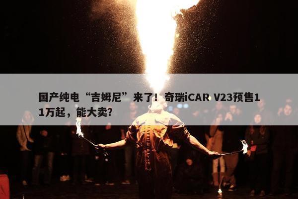 国产纯电“吉姆尼”来了！奇瑞iCAR V23预售11万起，能大卖？