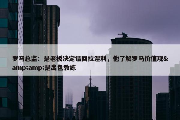 罗马总监：是老板决定请回拉涅利，他了解罗马价值观&amp;是出色教练