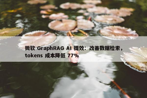 微软 GraphRAG AI 提效：改善数据检索，tokens 成本降低 77%