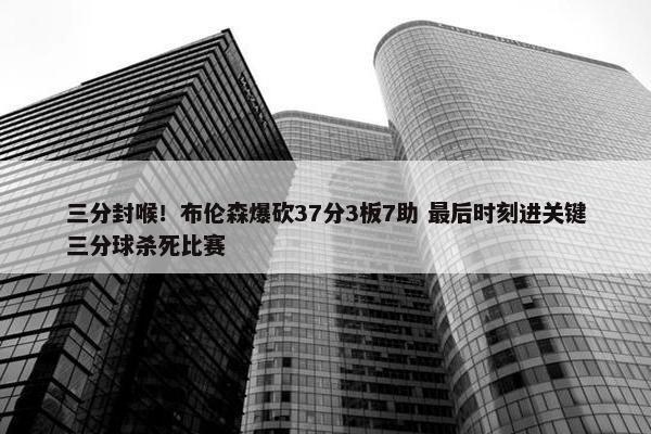 三分封喉！布伦森爆砍37分3板7助 最后时刻进关键三分球杀死比赛