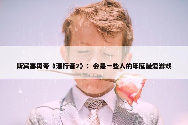 斯宾塞再夸《潜行者2》：会是一些人的年度最爱游戏