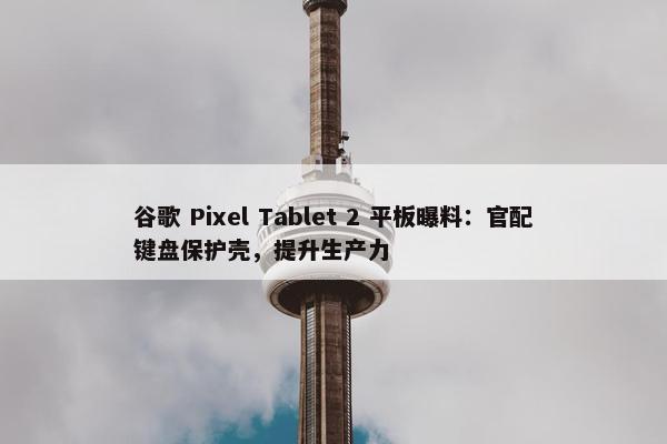 谷歌 Pixel Tablet 2 平板曝料：官配键盘保护壳，提升生产力