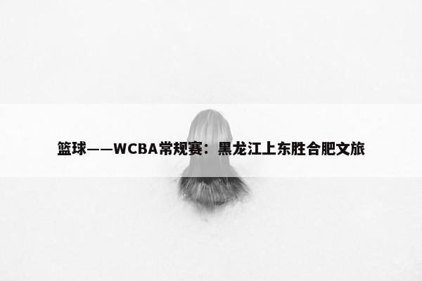 篮球——WCBA常规赛：黑龙江上东胜合肥文旅