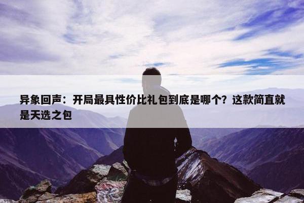 异象回声：开局最具性价比礼包到底是哪个？这款简直就是天选之包