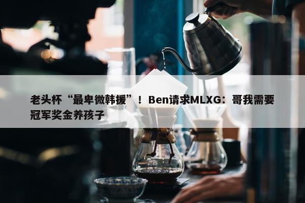 老头杯“最卑微韩援”！Ben请求MLXG：哥我需要冠军奖金养孩子