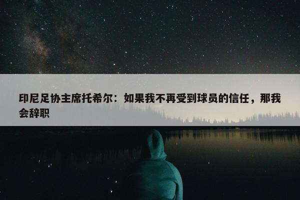 印尼足协主席托希尔：如果我不再受到球员的信任，那我会辞职