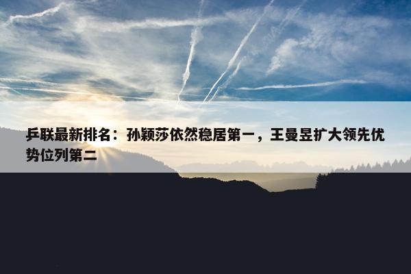 乒联最新排名：孙颖莎依然稳居第一，王曼昱扩大领先优势位列第二