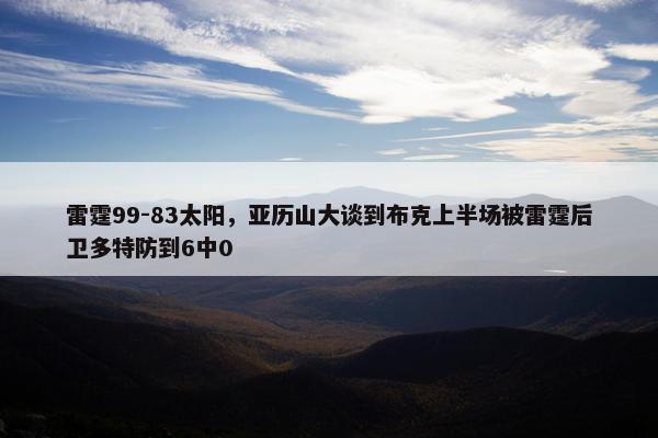 雷霆99-83太阳，亚历山大谈到布克上半场被雷霆后卫多特防到6中0