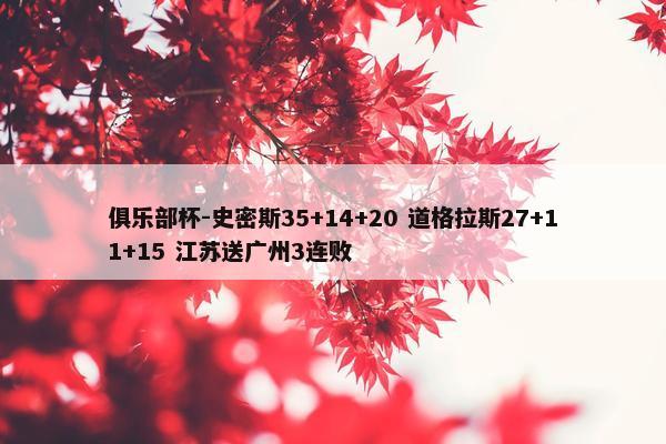 俱乐部杯-史密斯35+14+20 道格拉斯27+11+15 江苏送广州3连败