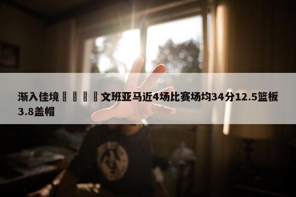 渐入佳境🦄文班亚马近4场比赛场均34分12.5篮板3.8盖帽