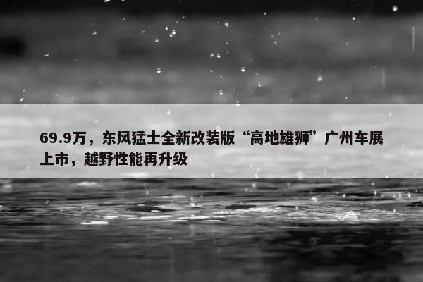 69.9万，东风猛士全新改装版“高地雄狮”广州车展上市，越野性能再升级