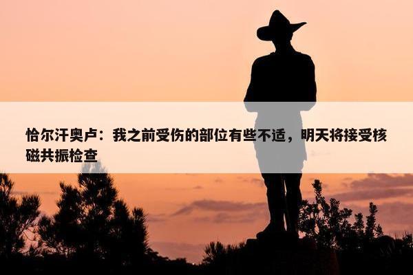 恰尔汗奥卢：我之前受伤的部位有些不适，明天将接受核磁共振检查