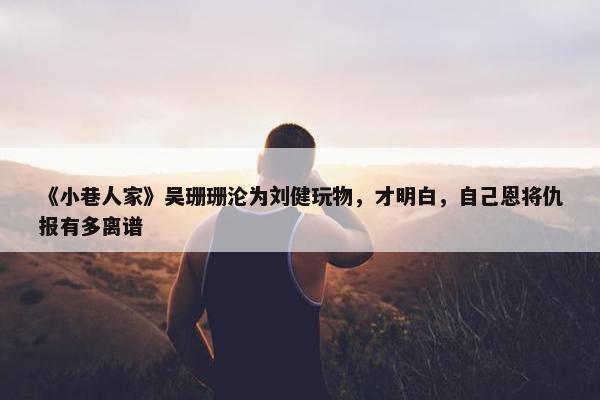 《小巷人家》吴珊珊沦为刘健玩物，才明白，自己恩将仇报有多离谱