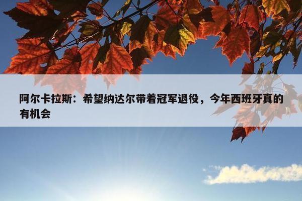 阿尔卡拉斯：希望纳达尔带着冠军退役，今年西班牙真的有机会