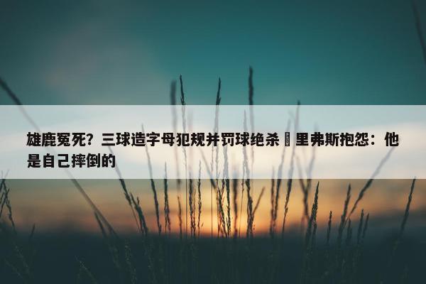 雄鹿冤死？三球造字母犯规并罚球绝杀 里弗斯抱怨：他是自己摔倒的