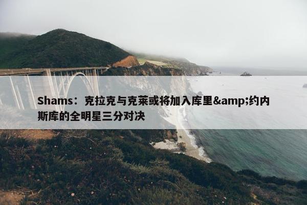 Shams：克拉克与克莱或将加入库里&约内斯库的全明星三分对决