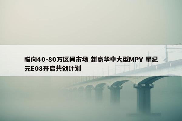 瞄向40-80万区间市场 新豪华中大型MPV 星纪元E08开启共创计划