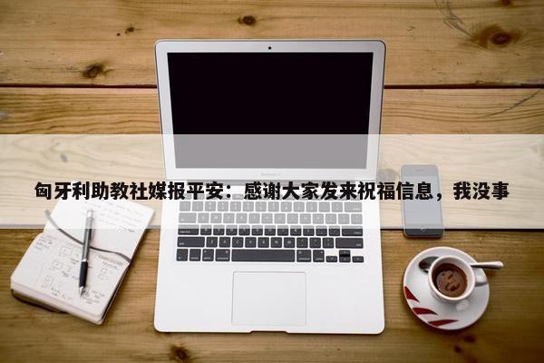 匈牙利助教社媒报平安：感谢大家发来祝福信息，我没事