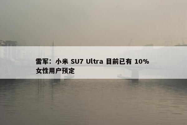 雷军：小米 SU7 Ultra 目前已有 10% 女性用户预定