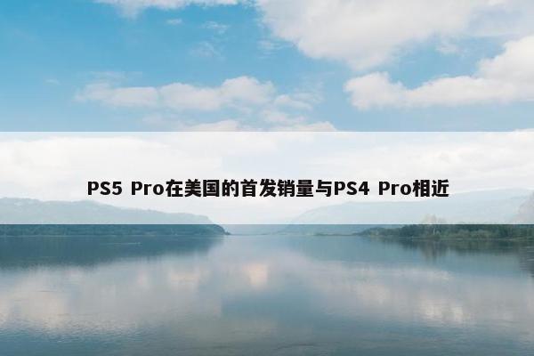 PS5 Pro在美国的首发销量与PS4 Pro相近