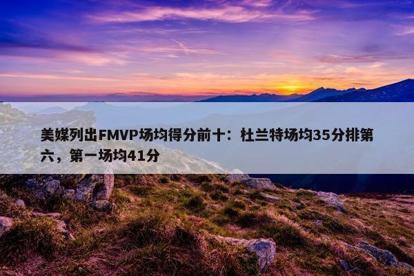 美媒列出FMVP场均得分前十：杜兰特场均35分排第六，第一场均41分