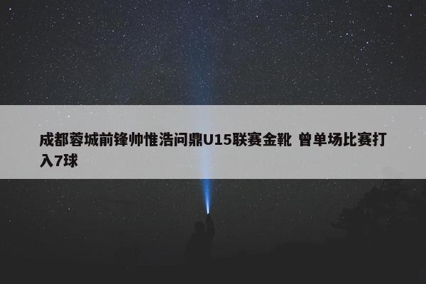 成都蓉城前锋帅惟浩问鼎U15联赛金靴 曾单场比赛打入7球