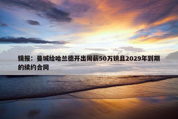 镜报：曼城给哈兰德开出周薪50万镑且2029年到期的续约合同