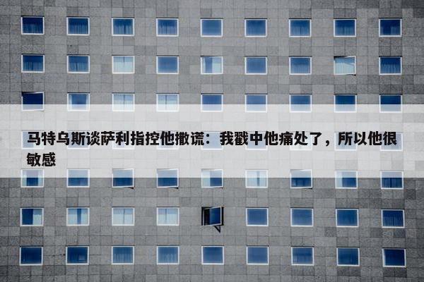 马特乌斯谈萨利指控他撒谎：我戳中他痛处了，所以他很敏感