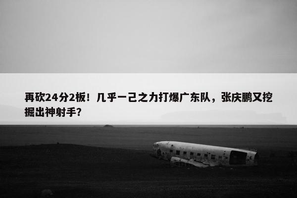 再砍24分2板！几乎一己之力打爆广东队，张庆鹏又挖掘出神射手？