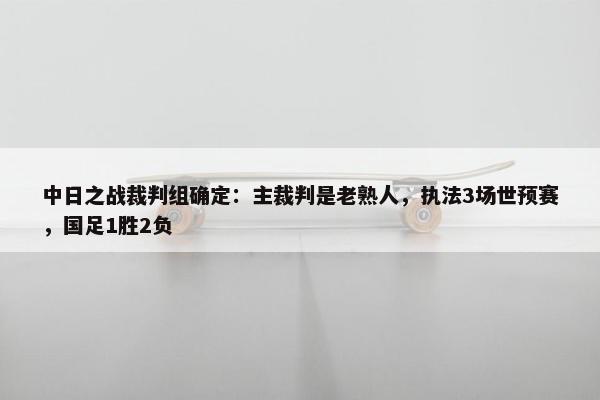 中日之战裁判组确定：主裁判是老熟人，执法3场世预赛，国足1胜2负