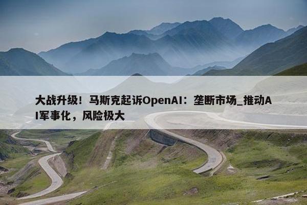 大战升级！马斯克起诉OpenAI：垄断市场_推动AI军事化，风险极大