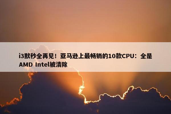 i3默秒全再见！亚马逊上最畅销的10款CPU：全是AMD Intel被清除