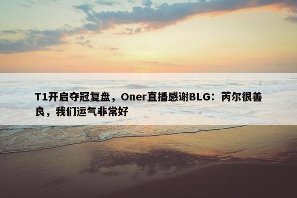 T1开启夺冠复盘，Oner直播感谢BLG：芮尔很善良，我们运气非常好