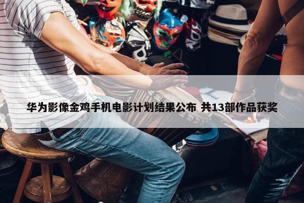 华为影像金鸡手机电影计划结果公布 共13部作品获奖