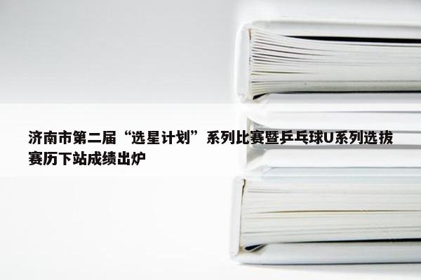 济南市第二届“选星计划”系列比赛暨乒乓球U系列选拔赛历下站成绩出炉