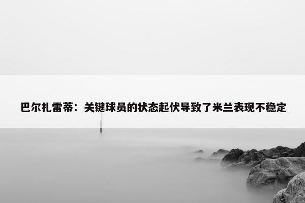 巴尔扎雷蒂：关键球员的状态起伏导致了米兰表现不稳定