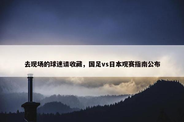 去现场的球迷请收藏，国足vs日本观赛指南公布